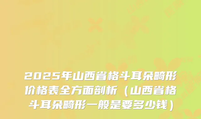 2025年山西省格斗耳朵畸形价格表全方面剖析(山西省格斗耳朵畸形一般是要多少钱)