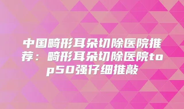 中国畸形耳朵切除医院推荐：畸形耳朵切除医院top50强仔细推敲
