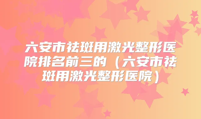 六安市祛斑用激光整形医院排名前三的(六安市祛斑用激光整形医院)