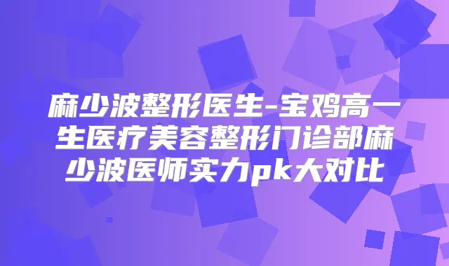 麻少波整形医生-宝鸡高一生医疗美容整形门诊部麻少波医师实力pk大对比