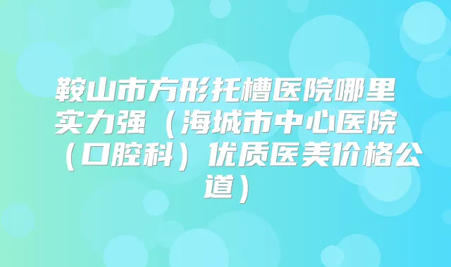 鞍山市方形托槽医院哪里实力强(海城市中心医院(口腔科)优质医美价格公道)