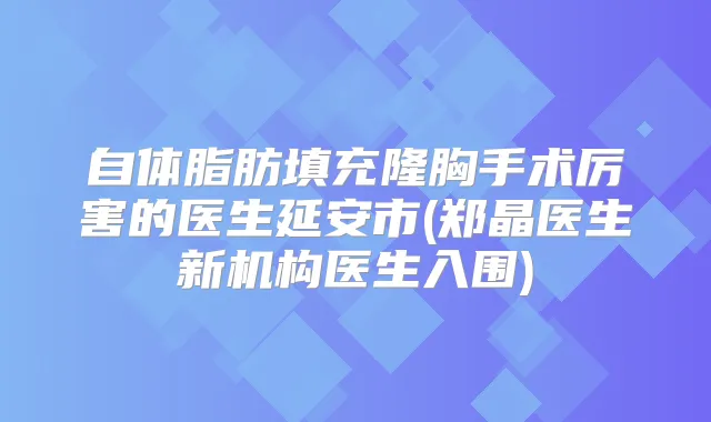 自体脂肪填充隆胸手术厉害的医生延安市(郑晶医生新机构医生入围)