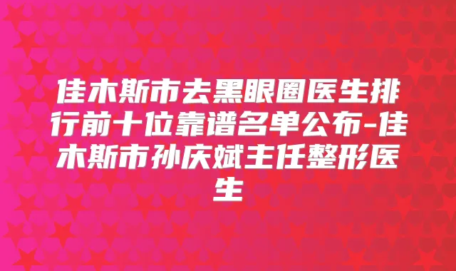 佳木斯市去黑眼圈医生排行前十位靠谱名单公布-佳木斯市孙庆斌主任整形医生