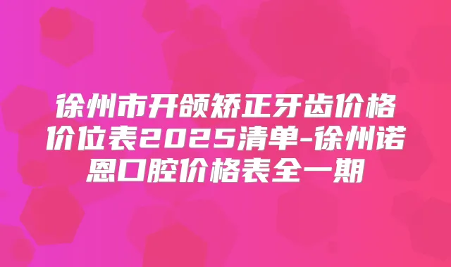 徐州市开颌矫正牙齿价格价位表2025清单-徐州诺恩口腔价格表全一期