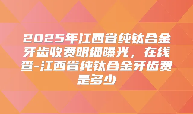 2025年江西省纯钛合金牙齿收费明细曝光,在线查-江西省纯钛合金牙齿费是多少