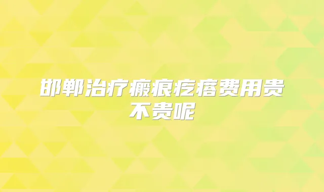 邯郸瘢痕疙瘩费用贵不贵呢