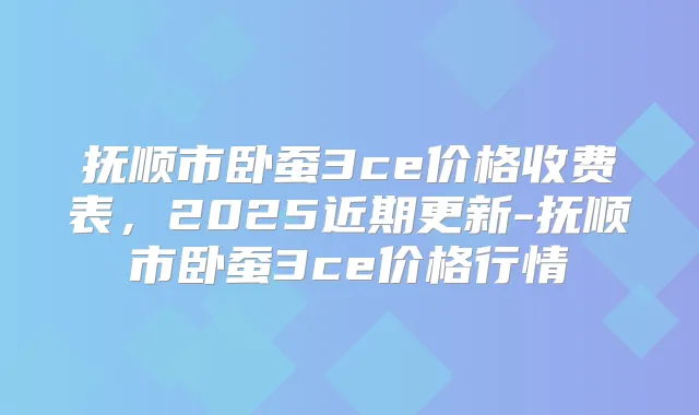 抚顺市卧蚕3ce价格收费表，2025近期更新-抚顺市卧蚕3ce价格行情