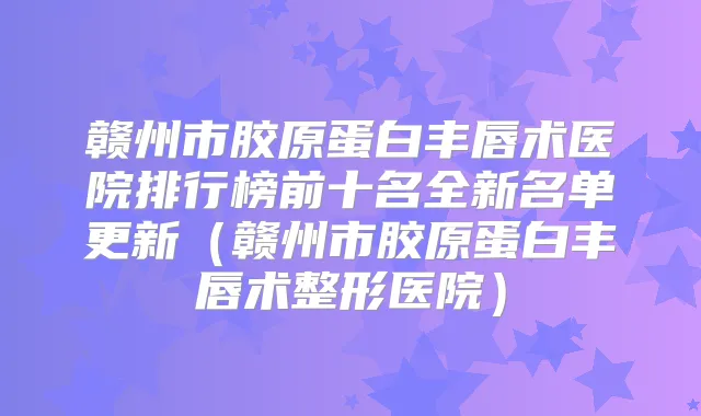 赣州市胶原蛋白丰唇术医院排行榜前十名全新名单更新（赣州市胶原蛋白丰唇术整形医院）
