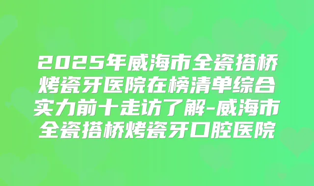 2025年威海市全瓷搭桥烤瓷牙医院在榜清单综合实力前十走访了解-威海市全瓷搭桥烤瓷牙口腔医院