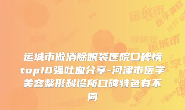 运城市做消除眼袋医院口碑榜top10强吐血分享-河津市医学美容整形科诊所口碑特色有不同