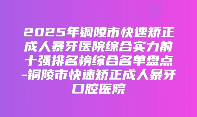 2025年铜陵市快速矫正成人暴牙医院综合实力前十强排名榜综合名单盘点-铜陵市快速矫正成人暴牙口腔医院