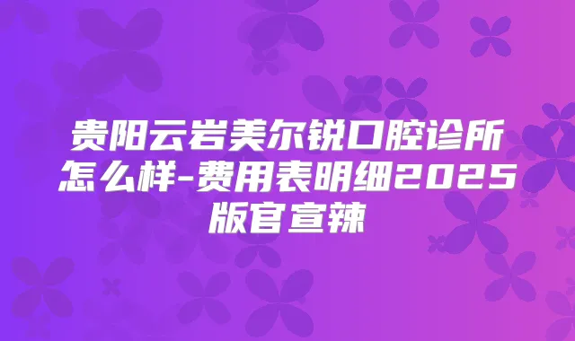 贵阳云岩美尔锐口腔诊所怎么样-费用表明细2025版官宣辣