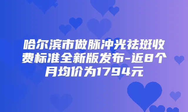 哈尔滨市做脉冲光祛斑收费标准全新版发布-近8个月均价为1794元