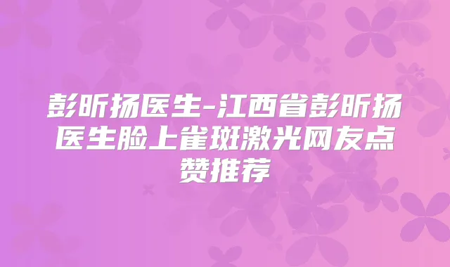 彭昕扬医生-江西省彭昕扬医生脸上雀斑激光网友点赞推荐