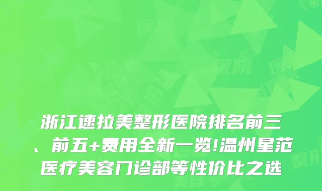浙江速拉美整形医院排名前三、前五+费用全新一览!温州星范医疗美容门诊部等性价比之选