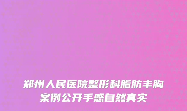 郑州人民医院整形科脂肪丰胸案例公开手感自然真实