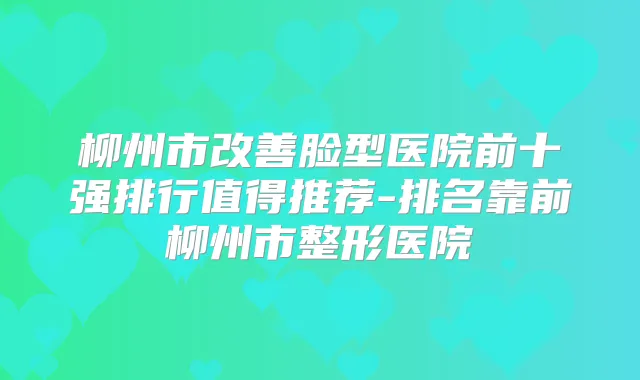 柳州市脸型医院前十强排行值得推荐-排名靠前柳州市整形医院