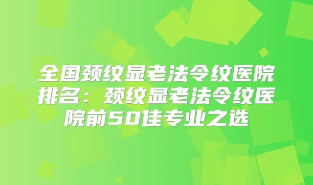 全国颈纹显老法令纹医院排名:颈纹显老法令纹医院前50佳专业之选