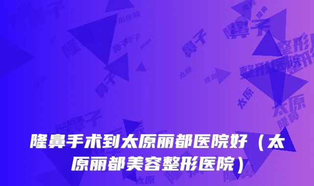 隆鼻手术到太原丽都医院好（太原丽都美容整形医院）