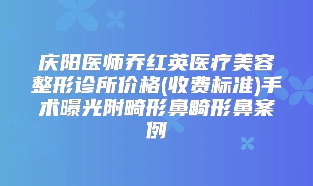 庆阳医师乔红英医疗美容整形诊所价格(收费标准)手术曝光附畸形鼻畸形鼻案例