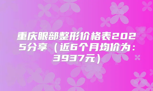 重庆眼部整形价格表2025分享(近6个月均价为:3937元)