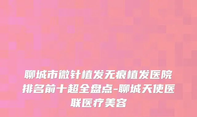 聊城市微针植发无痕植发医院排名前十超全盘点-聊城天使医联医疗美容