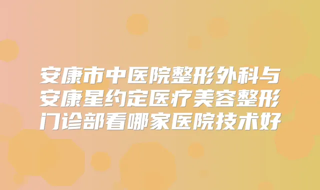 安康市中医院整形外科与安康星约定医疗美容整形门诊部看哪家医院技术好