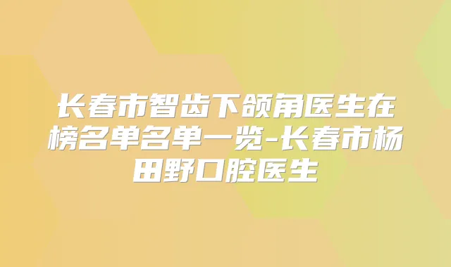 长春市智齿下颌角医生在榜名单名单一览-长春市杨田野口腔医生