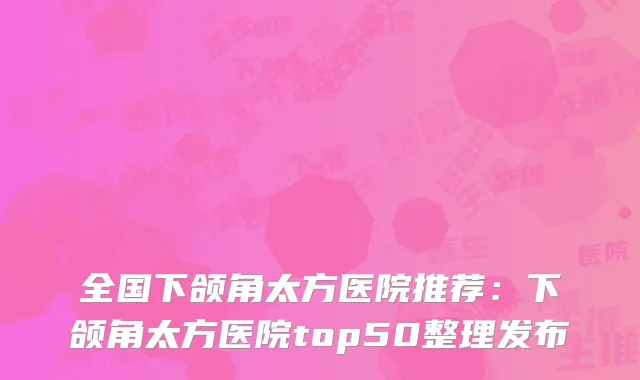 全国下颌角太方医院推荐:下颌角太方医院top50整理发布