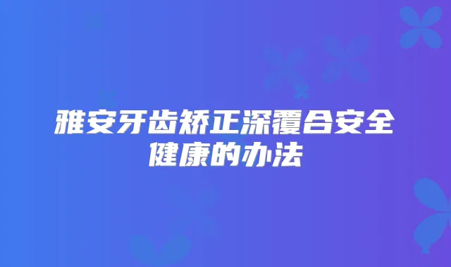 雅安牙齿矫正深覆合安全健康的办法