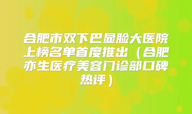 合肥市双下巴显脸大医院上榜名单首度推出(合肥亦生医疗美容门诊部口碑热评)
