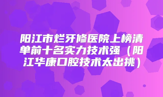 阳江市烂牙修医院上榜清单前十名实力技术强（阳江华康口腔技术太出挑）