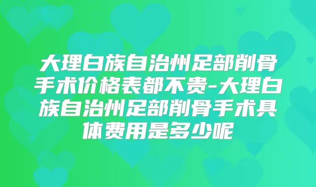 大理白族自治州足部削骨手术价格表都不贵-大理白族自治州足部削骨手术具体费用是多少呢