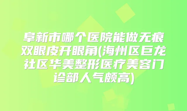 阜新市哪个医院能做无痕双眼皮开眼角(海州区巨龙社区华美整形医疗美容门诊部人气颇高)