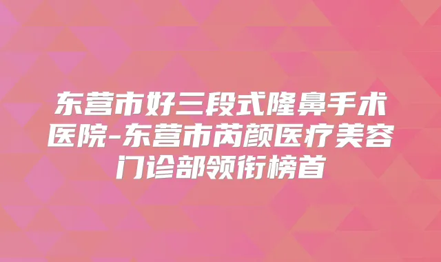 东营市好三段式隆鼻手术医院-东营市芮颜医疗美容门诊部领衔榜首