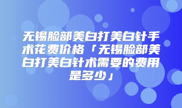 无锡脸部美白打美白针手术花费价格「无锡脸部美白打美白针术需要的费用是多少」