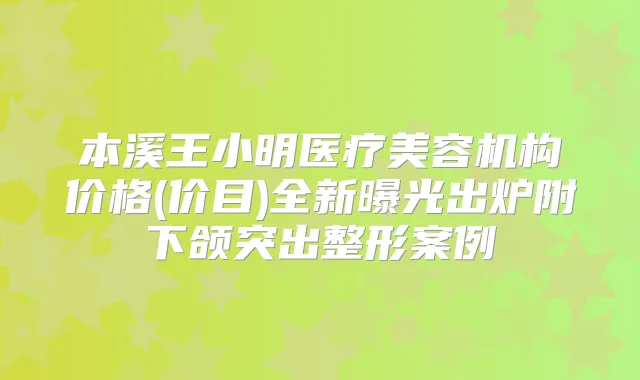 本溪王小明医疗美容机构价格(价目)全新曝光出炉附下颌突出整形案例