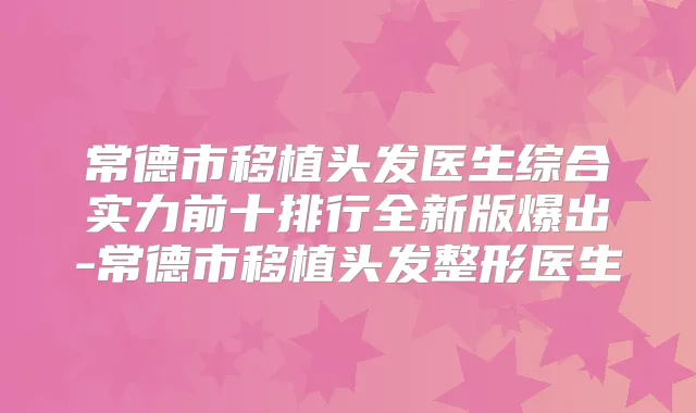 常德市移植头发医生综合实力前十排行全新版爆出-常德市移植头发整形医生