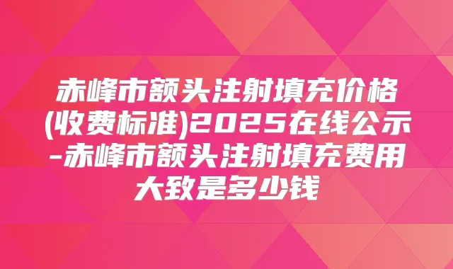 title="赤峰市额头注射填充价格(收费标准)2025在线公示-赤峰市额头注射填充费用大致是多少钱"