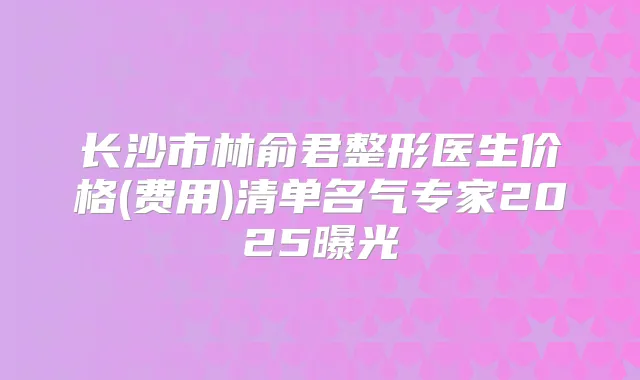 长沙市林俞君整形医生价格(费用)清单名气专家2025曝光