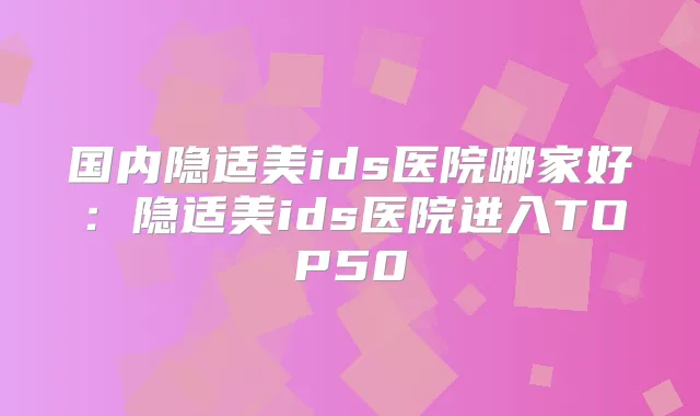 国内隐适美ids医院哪家好:隐适美ids医院进入TOP50
