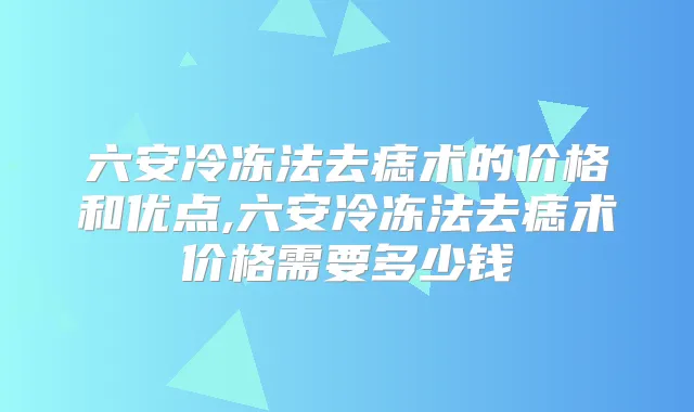六安冷冻法去痣术的价格和优点,六安冷冻法去痣术价格需要多少钱