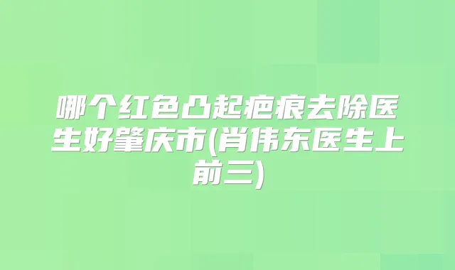 哪个红色凸起疤痕去除医生好肇庆市(肖伟东医生上前三)