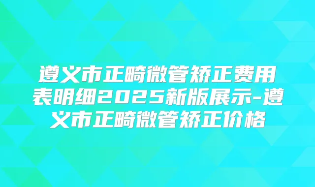 遵义市正畸微管矫正费用表明细2025新版展示-遵义市正畸微管矫正价格