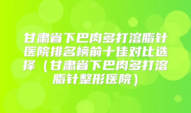 甘肃省下巴肉多打溶脂针医院排名榜前十佳对比选择（甘肃省下巴肉多打溶脂针整形医院）