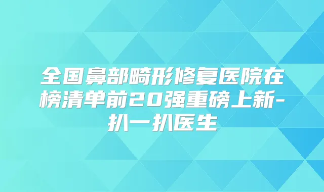 全国鼻部畸形修复医院在榜清单前20强重磅上新-扒一扒医生
