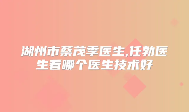 湖州市蔡茂季医生,任勃医生看哪个医生技术好