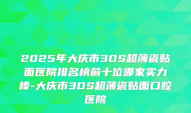 2025年大庆市3DS超薄瓷贴面医院排名榜前十位哪家实力棒-大庆市3DS超薄瓷贴面口腔医院