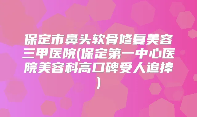 保定市鼻头软骨修复美容三甲医院(保定第一中心医院美容科高口碑受人追捧)