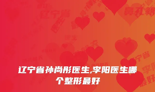 辽宁省孙尚彤医生,李阳医生哪个整形好